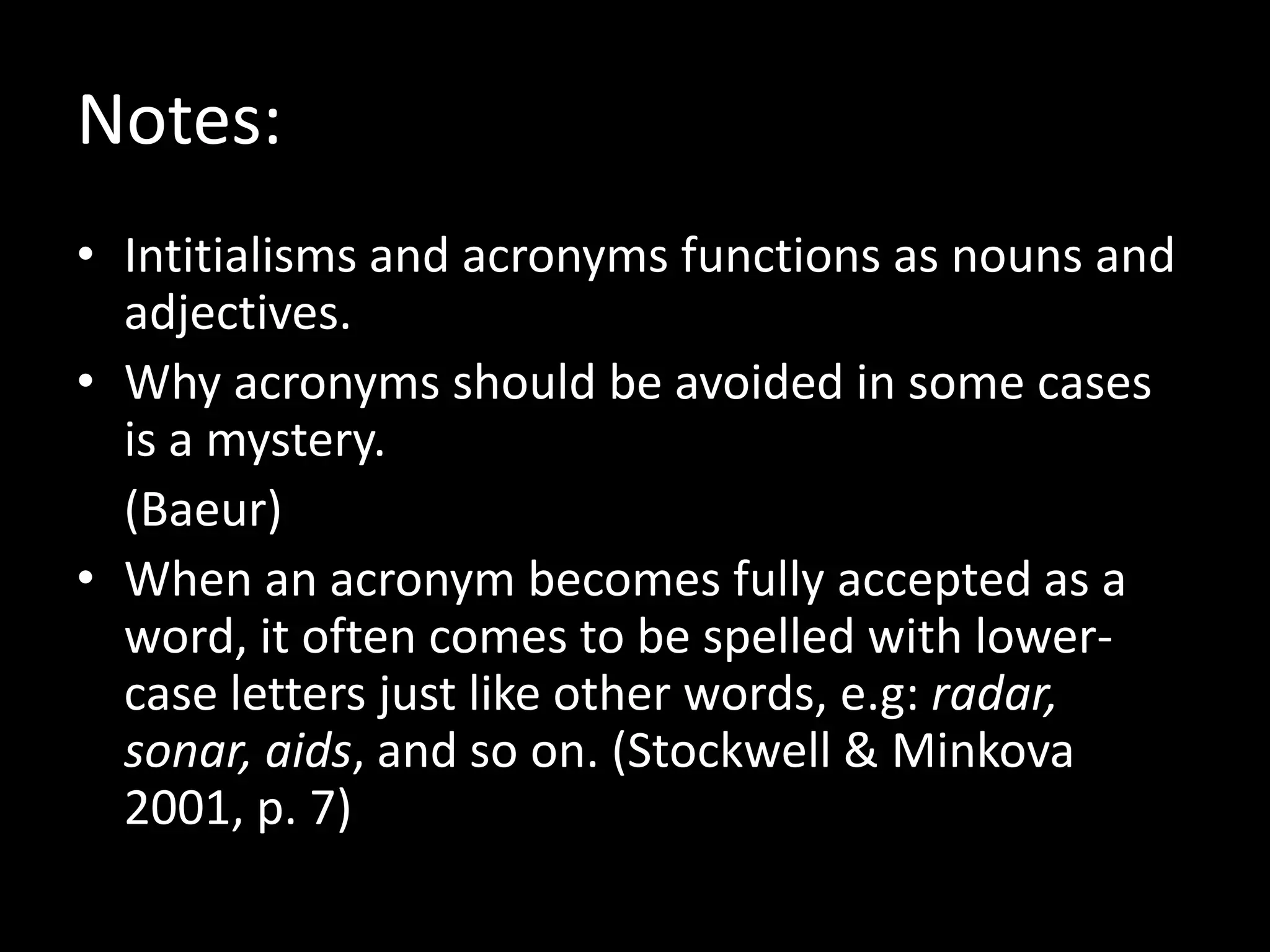 Notes:
• Intitialisms and acronyms functions as nouns and
adjectives.
• Why acronyms should be avoided in some cases
is a mystery.
(Baeur)
• When an acronym becomes fully accepted as a
word, it often comes to be spelled with lowercase letters just like other words, e.g: radar,
sonar, aids, and so on. (Stockwell & Minkova
2001, p. 7)

 