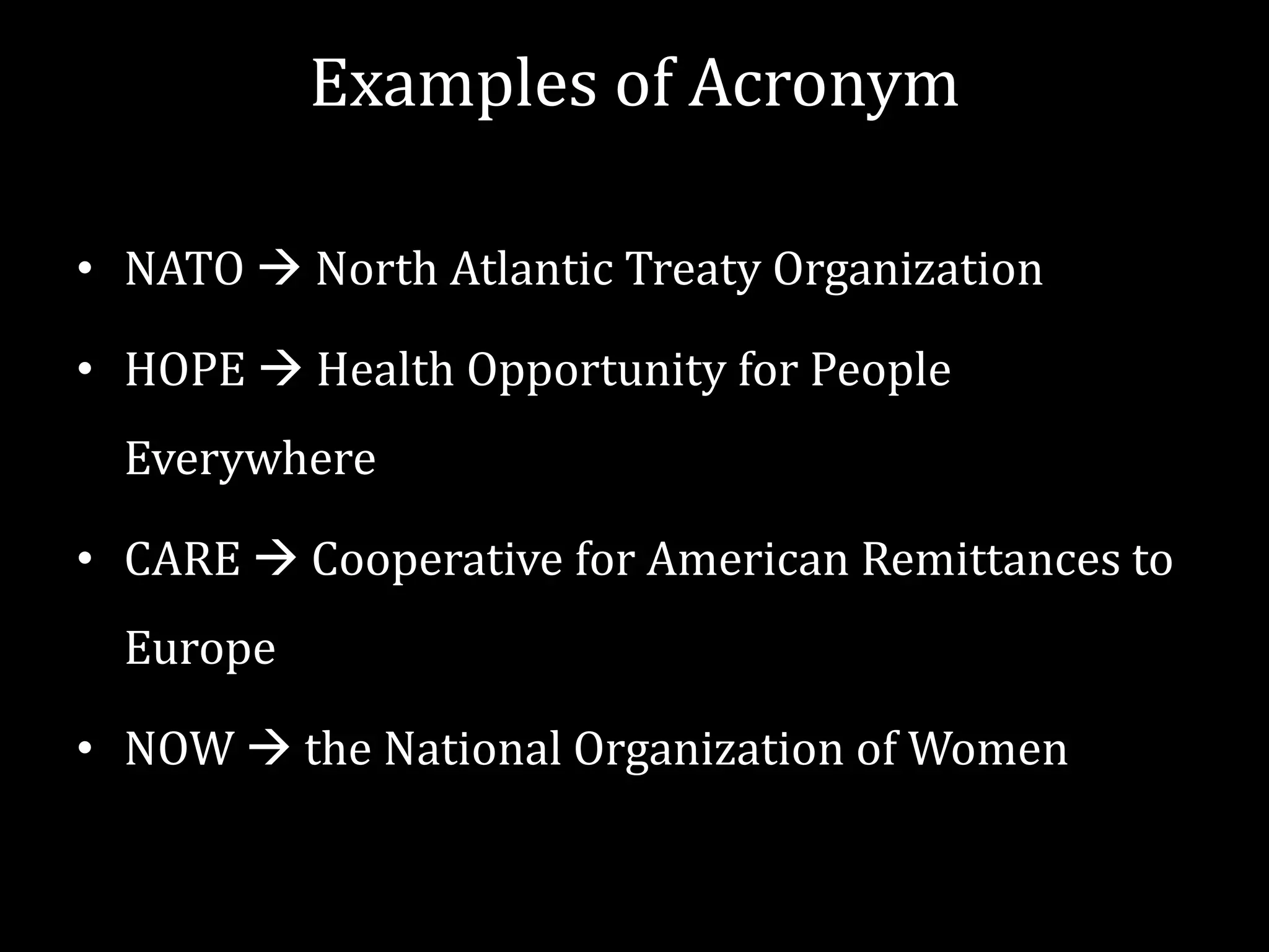 Examples of Acronym
• NATO  North Atlantic Treaty Organization

• HOPE  Health Opportunity for People
Everywhere

• CARE  Cooperative for American Remittances to
Europe
• NOW  the National Organization of Women

 