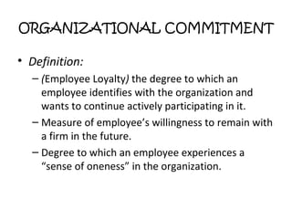 ORGANIZATIONAL COMMITMENT Definition: ( Employee Loyalty )  the degree to which an employee identifies with the organization and wants to continue actively participating in it. Measure of employee’s willingness to remain with a firm in the future. Degree to which an employee experiences a “sense of oneness” in the organization. 