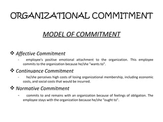 ORGANIZATIONAL COMMITMENT MODEL OF COMMITMENT Affective Commitment - employee's positive emotional attachment to the organization. This employee commits to the organization because he/she "wants to". Continuance Commitment -  he/she perceives high costs of losing organizational membership, including economic costs, and social costs that would be incurred. Normative Commitment -  commits to and remains with an organization because of feelings of obligation. The employee stays with the organization because he/she "ought to". 