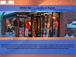 Miller Sports Ski Shop Aspen
Miller Sports is a boutique ski shop specializing in designer and free ride ski apparel, outdoor apparel, ski equipment
and more. We have the finest ski wear brands for women, men and kids, as well as a full service rental and tuning
center. Our location is in the heart of Aspen, just across the street from the Silver-queen Gondola.
 