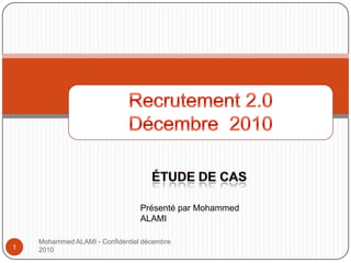Mohammed ALAMI - Confidentiel décembre 2010 Recrutement 2.0 Décembre 2010 Étude de cas 1 Présenté par Mohammed ALAMI 