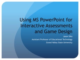 Using MS PowerPoint for 
Interactive Assessments 
and Game Design 
Jason Siko 
Assistant Professor of Educational Technology 
Grand Valley State University 
 