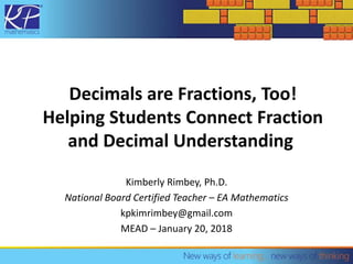Decimals are Fractions, Too!
Helping Students Connect Fraction
and Decimal Understanding
Kimberly Rimbey, Ph.D.
National Board Certified Teacher – EA Mathematics
kpkimrimbey@gmail.com
MEAD – January 20, 2018
 