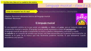 Objetivo: Reconocer elementos básicos del lenguaje musical.
Habilidad: Reconocer.
El lenguaje musical
Es una expresión artística en la que existe una melodía, un ritmo y un pulso, que en conjunto crean una
composición musical o canción. El lenguaje musical puede expresarse a través del pentagrama.
El lenguaje musical nos ayuda a comprender la música, a leerla e interpretarla, a escribirla y crearla.
La melodía es un conjunto de sonidos que forman una frase reconocible por la persona que la escucha. La
melodía es la parte de la música que más fácilmente podemos recordar, lo que tarareamos cuando
recordamos una canción.
• Escribe esta clase en tu cuaderno de música.
https://www.youtube.com/watch?v=_ERbiHqnWwc
Antes de empezar haz clic aquí:
 