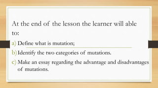 At the end of the lesson the learner will able
to:
a) Define what is mutation;
b)Identify the two categories of mutations.
c) Make an essay regarding the advantage and disadvantages
of mutations.
 