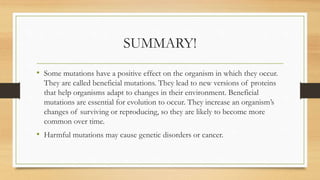 SUMMARY!
• Some mutations have a positive effect on the organism in which they occur.
They are called beneficial mutations. They lead to new versions of proteins
that help organisms adapt to changes in their environment. Beneficial
mutations are essential for evolution to occur. They increase an organism’s
changes of surviving or reproducing, so they are likely to become more
common over time.
• Harmful mutations may cause genetic disorders or cancer.
 