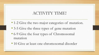 ACTIVITY TIME!
• 1-2 Give the two major categories of mutation.
• 3-5 Give the three types of gene mutation
• 6-9 Give the four types of Chromosomal
mutation
• 10 Give at least one chromosomal disorder
 