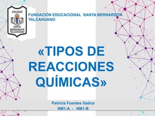 FUNDACIÓN EDUCACIONAL SANTA BERNARDITA
TALCAHUANO
Patricia Fuentes Gatica
NM1-A - NM1-B
«TIPOS DE
REACCIONES
QUÍMICAS»
 