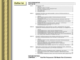 BAB I PENDAHULUAN ----------------------------------------------------------------------------- 1
1. UMUM -------------------------------------------------------------------------------------- 1
2. MAKSUD DAN TUJUAN -------------------------------------------------------------- 2
3. RUANG LINGKUP DAN PENGERTIAN ------------------------------------------ 2
4. METODA PENDEKATAN ------------------------------------------------------------- 2
5. SISTEMATIKA --------------------------------------------------------------------------- 2
6. PENGERTIAN---------------------------------------------------------------------------- 4
BAB II KONDISI PROSES DAN MEKANISME USAHA PERDAGANGAN DI
INDONESIA SAAT INI ---------------------------------------------------------------------- 5
1. UMUM -------------------------------------------------------------------------------------- 5
2. MATA RANTAI MANAJEMEN PERDAGANGAN SECARA
UMUM SAAT INI------------------------------------------------------------------------- 6
3. KETERPADUAN SEKTOR PERDAGANGAN DENGAN SEKTOR
LAINNYA ---------------------------------------------------------------------------------- 8
4. KONDISI SISTEM, PROSEDUR DAN STANDARISASI DOKUMEN
PERDAGANGAN-----------------------------------------------------------------------10
5. PERAN PELAKU EKONOMI BUMN, SWASTA, KOPERASI --------------10
6. PERMASALAHAN STRATEGIS DI SEKTOR
PERDAGANGAN SAAT INI ---------------------------------------------------------11
BAB III PERKEMBANGAN LINGKUNGAN GLOBAL PENERAPAN APLIKASI
JARINGAN PERDAGANGAN SECARA ELEKTRONIS (E-COMMERCE) --12
1. UMUM -------------------------------------------------------------------------------------12
2. PERKEMBANGAN LINGKUNGAN BISNIS/PASAR--------------------------14
3. PERKEMBANGAN LINGKUNGAN PASAR DI ASIA PASIFIK ------------21
4. PERKEMBANGAN TEKNOLOGI & INFRASTRUKTUR --------------------29
5. PERKEMBANGAN LINGKUNGAN REGULASI DAN PENGAMANAN -36
6. PELUANG DAN KENDALA PEMANFAATAN----------------------------------39
BAB IV KONSEP PERENCANAAN DAN DISAIN ARSITEKTUR JARINGAN
APLIKASI PERDAGANGAN ELEKTRONIS di INDONESIA --------------------44
1. UMUM -------------------------------------------------------------------------------------44
2 ANALISA KEBUTUHAN JARINGAN APLIKASI PERDAGANGAN
ELEKTRONIS ---------------------------------------------------------------------------48
3. ANALISA MANFAAT DAN DAMPAK PENERAPAN -------------------------52
4. ANALISA PEMANFAATAN NUSANTARA-21 SEBAGAI
INFRASTRUKTUR UTAMA ---------------------------------------------------------56
5. RANCANGAN DAN DISAIN ARSITEKTUR JARINGAN APLIKASI------59
BAB V RENCANA STRATEGIS DAN PROGRAM PEMBANGUNAN JARINGAN
APLIKASI PERDAGANGAN ELEKTRONIS NASIONAL-------------------------81
1. UMUM -------------------------------------------------------------------------------------81
2. KEBIJAKSANAAN PEMBANGUNAN JARINGAN APLIKASI --------------82
3. RENCANA STRATEGIS JANGKA PENDEK, MENENGAH DAN
PANJANG --------------------------------------------------------------------------------84
4. PROGRAM PEMBANGUNAN DAN PENTAHAPAN IMPLEMENTASI--87
Daftar Isi KATA PENGANTAR-------------------------------------------------------------------------------------- i
DAFTAR ISI ------------------------------------------------------------------------------------------------ ii
DAFTAR PUSTAKA
LAMPIRAN : - Pola Pikir Penyusunan TOR Master Plan E-Commerce
 