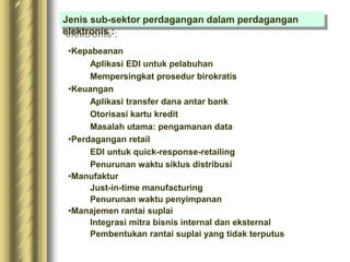•Kepabeanan
Aplikasi EDI untuk pelabuhan
Mempersingkat prosedur birokratis
•Keuangan
Aplikasi transfer dana antar bank
Otorisasi kartu kredit
Masalah utama: pengamanan data
•Perdagangan retail
EDI untuk quick-response-retailing
Penurunan waktu siklus distribusi
•Manufaktur
Just-in-time manufacturing
Penurunan waktu penyimpanan
•Manajemen rantai suplai
Integrasi mitra bisnis internal dan eksternal
Pembentukan rantai suplai yang tidak terputus
Jenis sub-sektor perdagangan dalam perdagangan
elektronis :
 