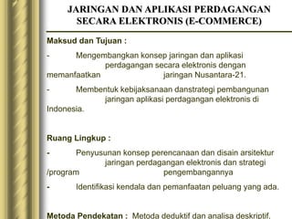 JARINGAN DAN APLIKASI PERDAGANGAN
SECARA ELEKTRONIS (E-COMMERCE)
Maksud dan Tujuan :
- Mengembangkan konsep jaringan dan aplikasi
perdagangan secara elektronis dengan
memanfaatkan jaringan Nusantara-21.
- Membentuk kebijaksanaan danstrategi pembangunan
jaringan aplikasi perdagangan elektronis di
Indonesia.
Ruang Lingkup :
- Penyusunan konsep perencanaan dan disain arsitektur
jaringan perdagangan elektronis dan strategi
/program pengembangannya
- Identifikasi kendala dan pemanfaatan peluang yang ada.
Metoda Pendekatan : Metoda deduktif dan analisa deskriptif.
 