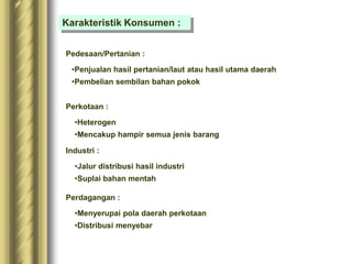 Karakteristik Konsumen :
Pedesaan/Pertanian :
•Penjualan hasil pertanian/laut atau hasil utama daerah
•Pembelian sembilan bahan pokok
Perkotaan :
•Heterogen
•Mencakup hampir semua jenis barang
Industri :
•Jalur distribusi hasil industri
•Suplai bahan mentah
Perdagangan :
•Menyerupai pola daerah perkotaan
•Distribusi menyebar
 