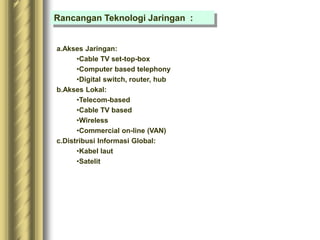 Rancangan Teknologi Jaringan :
a.Akses Jaringan:
•Cable TV set-top-box
•Computer based telephony
•Digital switch, router, hub
b.Akses Lokal:
•Telecom-based
•Cable TV based
•Wireless
•Commercial on-line (VAN)
c.Distribusi Informasi Global:
•Kabel laut
•Satelit
 