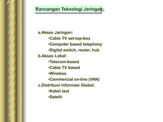 a.Akses Jaringan:
•Cable TV set-top-box
•Computer based telephony
•Digital switch, router, hub
b.Akses Lokal:
•Telecom-based
•Cable TV based
•Wireless
•Commercial on-line (VAN)
c.Distribusi Informasi Global:
•Kabel laut
•Satelit
Rancangan Teknologi Jaringan:
 