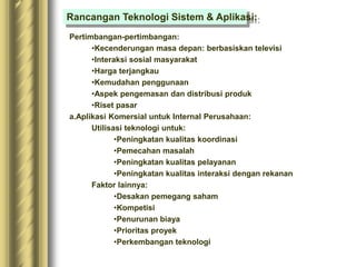 Pertimbangan-pertimbangan:
•Kecenderungan masa depan: berbasiskan televisi
•Interaksi sosial masyarakat
•Harga terjangkau
•Kemudahan penggunaan
•Aspek pengemasan dan distribusi produk
•Riset pasar
a.Aplikasi Komersial untuk Internal Perusahaan:
Utilisasi teknologi untuk:
•Peningkatan kualitas koordinasi
•Pemecahan masalah
•Peningkatan kualitas pelayanan
•Peningkatan kualitas interaksi dengan rekanan
Faktor lainnya:
•Desakan pemegang saham
•Kompetisi
•Penurunan biaya
•Prioritas proyek
•Perkembangan teknologi
Rancangan Teknologi Sistem & Aplikasi:
 