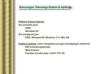 Platform Sistem Operasi
Sisi penyedia jasa:
•UNIX
•Windows NT
Sisi pengguna jasa:
•DOS, Windows’95, Windows 3.11, Mac OS
Platform Aplikasi untuk mengakses jaringan perdagangan elektronis
•EDI translator/generator
•Web browser
•Fasilitas transfer data: UUCP, FTP, dll.
Rancangan Teknologi Sistem & Aplikasi:
 