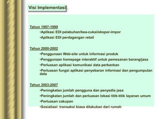 Tahun 1997-1999
•Aplikasi EDI pelabuhan/bea-cukai/ekspor-impor
•Aplikasi EDI perdagangan retail
Tahun 2000-2002
•Penggunaan Web-site untuk informasi produk
•Penggunaan homepage interaktif untuk pemesanan barang/jasa
•Perluasan aplikasi komunikasi data perbankan
•Perluasan fungsi aplikasi penyebaran informasi dan pengumpulan
data
Tahun 2003-2007
•Peningkatan jumlah pengguna dan penyedia jasa
•Peningkatan jumlah dan perluasan lokasi titik-titik layanan umum
•Perluasan cakupan
•Sosialiasi: transaksi biasa dilakukan dari rumah
Visi Implementasi:
 
