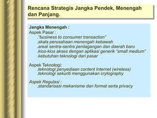 Rencana Strategis Jangka Pendek, Menengah
dan Panjang.
Jangka Menengah :
Aspek Pasar :
.“business to consumer transaction”
.skala perusahaan menengah kebawah
.areal sentra-sentra perdagangan dan daerah baru
.kios-kios akses dengan aplikasi generik “small medium”
.kebutuhan teknologi dari pasar
Aspek Teknologi:
.teknologi penyediaan content Internet (wireless)
.teknologi sekuriti menggunakan crytography
Aspek Regulasi :
.standarisasi mekanisme dan format serta privacy
 