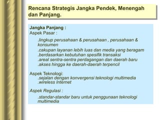 Rencana Strategis Jangka Pendek, Menengah
dan Panjang.
Jangka Panjang :
Aspek Pasar :
.lingkup perusahaan & perusahaan , perusahaan &
konsumen
.cakupan layanan lebih luas dan media yang beragam
.berdasarkan kebutuhan spesifik transaksi
.areal sentra-sentra perdagangan dan daerah baru
.akses hingga ke daerah-daerah terpencil
Aspek Teknologi:
.sejalan dengan konvergensi teknologi multimedia
.wireless Internet
Aspek Regulasi :
.standar-standar baru untuk penggunaan teknologi
multimedia
 