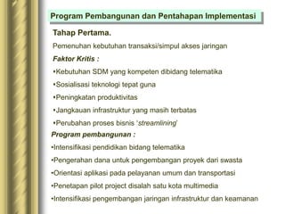 Program Pembangunan dan Pentahapan Implementasi
Tahap Pertama.
Pemenuhan kebutuhan transaksi/simpul akses jaringan
Faktor Kritis :
Kebutuhan SDM yang kompeten dibidang telematika
Sosialisasi teknologi tepat guna
Peningkatan produktivitas
Jangkauan infrastruktur yang masih terbatas
Perubahan proses bisnis ‘streamlining’
Program pembangunan :
•Intensifikasi pendidikan bidang telematika
•Pengerahan dana untuk pengembangan proyek dari swasta
•Orientasi aplikasi pada pelayanan umum dan transportasi
•Penetapan pilot project disalah satu kota multimedia
•Intensifikasi pengembangan jaringan infrastruktur dan keamanan
 