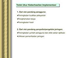 Tolok Ukur Keberhasilan Implementasi
1. Dari sisi pandang pengguna:
Peningkatan kualitas pelayanan
Penghematan biaya
Peningkatan hasil
2. Dari sisi pandang penyedia/pengelola jaringan:
Peningkatan jumlah pengguna dan efek sebar aplikasi
Utilisasi pemanfaatan jaringan
 