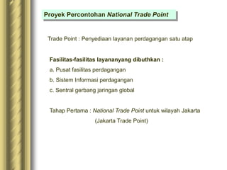 Proyek Percontohan National Trade Point
Trade Point : Penyediaan layanan perdagangan satu atap
Fasilitas-fasilitas layananyang dibuthkan :
a. Pusat fasilitas perdagangan
b. Sistem Informasi perdagangan
c. Sentral gerbang jaringan global
Tahap Pertama : National Trade Point untuk wilayah Jakarta
(Jakarta Trade Point)
 