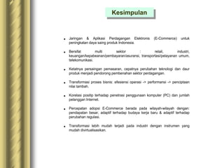  Jaringan & Aplikasi Perdagangan Elektronis (E-Commerce) untuk
peningkatan daya saing produk Indonesia.
 Bersifat multi sektor : retail, industri,
keuangan/kepabeanan/pembayaran/asuransi, transportasi/pelayanan umum,
telekomunikasi.
 Ketatnya persaingan pemasaran, cepatnya perubahan teknologi dan daur
produk menjadi pendorong pembenahan sektor perdagangan.
 Transformasi proses bisnis: efesiensi operasi -> performansi -> penciptaan
nilai tambah.
 Korelasi positip terhadap penetrasi penggunaan komputer (PC) dan jumlah
pelanggan Internet.
 Percepatan adopsi E-Commerce berada pada wilayah-wilayah dengan:
pendapatan besar, adaptif terhadap budaya kerja baru & adaptif terhadap
perubahan regulasi.
 Transformasi lebih mudah terjadi pada industri dengan instrumen yang
mudah divirtualisasikan.
Kesimpulan
 