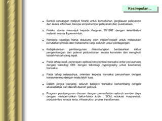  Bentuk rancangan meliputi hirarki untuk kemudahan, jangkauan pelayanan
dan akses informasi, berupa simpul-simpul pelayanan dan pusat akses.
 Pelaku utama menunjuk kepada Keppres 30/1997 dengan keterlibatan
instansi swasta & pemerintah.
 Rencana strategis harus didukung oleh inisiatif-insiatif untuk melakukan
perubahan proses dan mekanisme kerja seluruh unsur perdagangan.
 Kebijaksanaan pembangunan dikembangkan berdasarkan siklus
pengembangan dan potensi pertumbuhan secara konsisten dan mengikuti
kaidah-kaidah yang tepat.
 Pada tahap awal, penerapan aplikasi berorientasi transaksi antar perusahaan
dengan teknologi EDI: dengan teknologi cryptography untuk keamanan
transaksi.
 Pada tahap selanjutnya, orientasi kepada transaksi perusahaan dengan
konsumennya dengan skala lebih luas.
 Dalam jangka panjang, seluruh kategori transaksi berkembang dengan
aksesabilitas dari daerah-daerah pelosok.
 Program pembangunan disusun dengan pemanfaatan seluruh sumber daya
dengan memperhatikan faktor-faktor kritis : SDM, edukasi masyarakat,
produktivitas tenaga kerja, infrastruktur, proses transformasi.
Kesimpulan ..
 