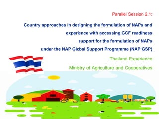 Thailand Experience
Ministry of Agriculture and Cooperatives
Country approaches in designing the formulation of NAPs and
experience with accessing GCF readiness
support for the formulation of NAPs
under the NAP Global Support Programme (NAP GSP)
Parallel Session 2.1:
 