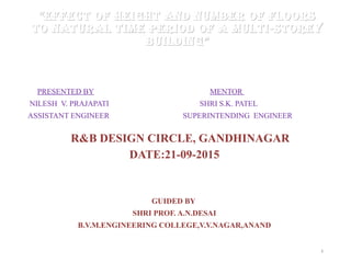 ““EffEct of hEight and numbEr of floorsEffEct of hEight and numbEr of floors
to natural timE pEriod of a multi-storEyto natural timE pEriod of a multi-storEy
buildingbuilding””
PRESENTED BY MENTOR
NILESH V. PRAJAPATI SHRI S.K. PATEL
ASSISTANT ENGINEER SUPERINTENDING ENGINEER
R&B DESIGN CIRCLE, GANDHINAGAR
DATE:21-09-2015
GUIDED BY
SHRI PROF. A.N.DESAI
B.V.M.ENGINEERING COLLEGE,V.V.NAGAR,ANAND
1
 