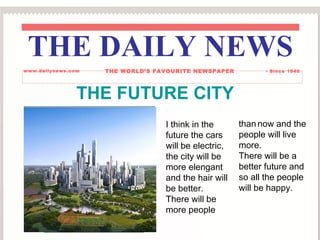 THE FUTURE CITY
I think in the
future the cars
will be electric,
the city will be
more elengant
and the hair will
be better.
There will be
more people
than now and the
people will live
more.
There will be a
better future and
so all the people
will be happy.
THE DAILY NEWS
www.dailynews.com THE WORLD’S FAVOURITE NEWSPAPER - Since 1946
 