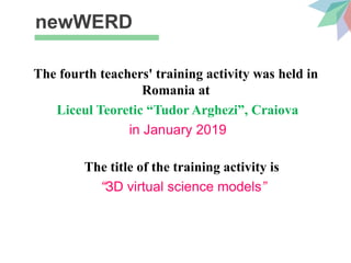 newWERD
The fourth teachers' training activity was held in
Romania at
Liceul Teoretic “Tudor Arghezi”, Craiova
in January 2019
The title of the training activity is
“ЗD virtual science models”
 