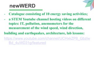newWERD
- Catalogue consisting of 10 energy saving activities;
- a STEM Youtube channel hosting videos on different
topics: IT, pollution, anemometers for the
measurement of the wind speed, wind direction,
building and earthquakes, architecture, lab lessons:
https://www.youtube.com/channel/UCHxkZP8_Gbzlw
Bd_4uWD31g/featured
 