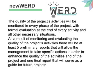 newWERD
The quality of the project's activities will be
monitored in every phase of the project, with
formal evaluation at the end of every activity and
all other necessary situations.
As a result of monitoring and evaluating the
quality of the project's activities there will be at
least 5 preliminary reports that will allow the
management to take specific actions in order to
enhance the quality of the activities and of the
project and one final report that will serve as a
guide for future projects.
 