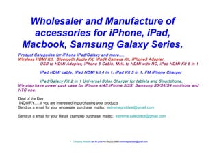 Wholesaler and Manufacture of
accessories for iPhone, iPad,
Macbook, Samsung Galaxy Series.
Product Categories for iPhone iPad/Galaxy and more….
Wireless HDMI Kit, Bluetooth Audio Kit, iPad4 Camera Kit, iPhone5 Adapter,
USB to HDMI Adapter, iPhone 5 Cable, MHL to HDMI with RC, iPad HDMI Kit 6 in 1
iPad HDMI cable, iPad HDMI kit 4 in 1, iPad Kit 5 in 1, FM iPhone Charger
iPad/Galaxy Kit 2 in 1 Universal Solar Charger for tablets and Smartphone.
We also have power pack case for iPhone 4/4S,iPhone 5/5S, Samsung S3/S4/S4 mini/note and
HTC one.
Deal of the Day
INQUIRY......if you are interested in purchasing your products
Send us a email for your wholesale purchase mailto: extremegratdeal@gmail.com
Send us a email for your Retail (sample) purchase mailto; extreme.saledirect@gmail.com

•

Company Website call for price +61-0423219989 extremegreatdeal@gmail.com

 