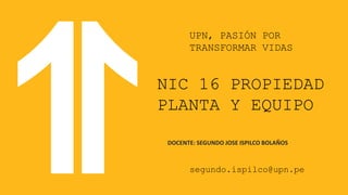 NIC 16 PROPIEDAD
PLANTA Y EQUIPO
DOCENTE: SEGUNDO JOSE ISPILCO BOLAÑOS
segundo.ispilco@upn.pe
UPN, PASIÓN POR
TRANSFORMAR VIDAS
 