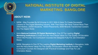 ABOUT NIDM:
• NIDM - Was Founded By M.S.Kumar In 2011 With A Vision To Create Successful
Careers In The Digital Marketing Industry, With That Vision We Have Trained More Than
2000+Bathes, 20000+Students, 15000+Placements, 6000+Brands Transformed Careers
Into The Digital World.
• Nidm(National Institute Of Digital Marketing)Is One Of The Leading Digital
Marketing Institutions In India And We Have Brand Value For The Quality Of Education
Which We Provide. Our Curriculum/ Courses Are Designed Fully For Job Orientation
Bases.
• NIDM, Bangalore Is One Of The Leading Digital Marketing Institute In Bangalore, India
And We Have Brand Value For The Quality Of Education Which We Provide. Our
Curriculum/ Courses Are Designed with Practical knowledge and Fully For Job
Orientation Bases.
 