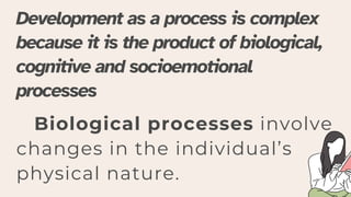 Biological processes involve
changes in the individual’s
physical nature.
Development as a process is complex
because it is the product of biological,
cognitive and socioemotional
processes
 