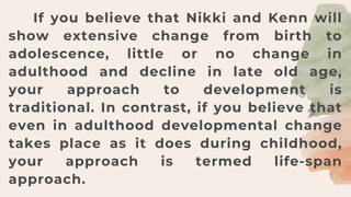 If you believe that Nikki and Kenn will
show extensive change from birth to
adolescence, little or no change in
adulthood and decline in late old age,
your approach to development is
traditional. In contrast, if you believe that
even in adulthood developmental change
takes place as it does during childhood,
your approach is termed life-span
approach.
 