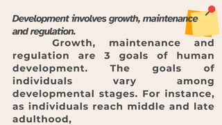 Development involves growth, maintenance
and regulation.
Growth, maintenance and
regulation are 3 goals of human
development. The goals of
individuals vary among
developmental stages. For instance,
as individuals reach middle and late
adulthood,
 