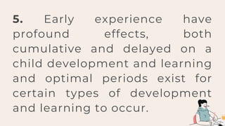 5. Early experience have
profound effects, both
cumulative and delayed on a
child development and learning
and optimal periods exist for
certain types of development
and learning to occur.
 