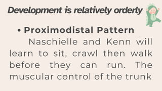 Proximodistal Pattern
Naschielle and Kenn will
learn to sit, crawl then walk
before they can run. The
muscular control of the trunk
Development is relatively orderly
 
