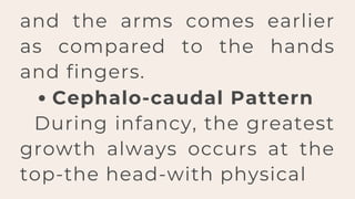 Cephalo-caudal Pattern
During infancy, the greatest
growth always occurs at the
top-the head-with physical
and the arms comes earlier
as compared to the hands
and fingers.
 