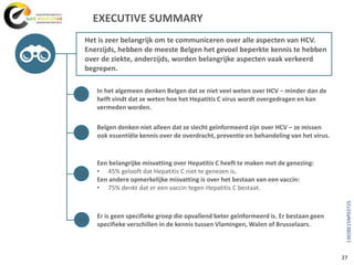 EXECUTIVE SUMMARY
In het algemeen denken Belgen dat ze niet veel weten over HCV – minder dan de
helft vindt dat ze weten hoe het Hepatitis C virus wordt overgedragen en kan
vermeden worden.
Belgen denken niet alleen dat ze slecht geïnformeerd zijn over HCV – ze missen
ook essentiële kennis over de overdracht, preventie en behandeling van het virus.
Een belangrijke misvatting over Hepatitis C heeft te maken met de genezing:
• 45% gelooft dat Hepatitis C niet te genezen is.
Een andere opmerkelijke misvatting is over het bestaan van een vaccin:
• 75% denkt dat er een vaccin tegen Hepatitis C bestaat.
Er is geen specifieke groep die opvallend beter geïnformeerd is. Er bestaan geen
specifieke verschillen in de kennis tussen Vlamingen, Walen of Brusselaars.
Het is zeer belangrijk om te communiceren over alle aspecten van HCV.
Enerzijds, hebben de meeste Belgen het gevoel beperkte kennis te hebben
over de ziekte, anderzijds, worden belangrijke aspecten vaak verkeerd
begrepen.
01
03
04
02
27
1392BE15NP03725
 
