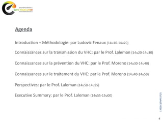 Agenda
6
Executive Summary: par le Prof. Laleman (14u55-15u00)
Introduction + Méthodologie: par Ludovic Fenaux (14u10-14u20)
Connaissances sur la transmission du VHC: par le Prof. Laleman (14u20-14u30)
Connaissances sur la prévention du VHC: par le Prof. Moreno (14u30-14u40)
Connaissances sur le traitement du VHC: par le Prof. Moreno (14u40-14u50)
Perspectives: par le Prof. Laleman (14u50-14u55)
1392BE15NP03725
 