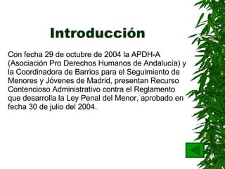 Introducción Con fecha 29 de octubre de 2004 la APDH-A (Asociación Pro Derechos Humanos de Andalucía) y la Coordinadora de Barrios para el Seguimiento de Menores y Jóvenes de Madrid,   presentan Recurso Contencioso Administrativo contra el Reglamento que desarrolla la Ley Penal del Menor, aprobado en fecha 30 de julio del 2004. 