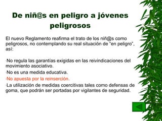 De niñ@s en peligro a jóvenes peligrosos El nuevo Reglamento reafirma el trato de los niñ@s como peligrosos, no contemplando su real situación de “en peligro”, así: No regula las garantías exigidas en las reivindicaciones del movimiento asociativo. No es una medida educativa . No apuesta por la reinserción.   La utilización de medidas coercitivas tales como defensas de goma, que podrán ser portadas por vigilantes de seguridad . 