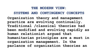 THE MODERN VIEW:
SYSTEMS AND CONTINGENCY CONCEPTS
Organization theory and management
practice are evolving continually.
Traditional /classical theories had
been modified and evolving rapidly as
human relationist argued that
humanitarian principles are a must in
organization management. In the
parlance of organization theories an
 