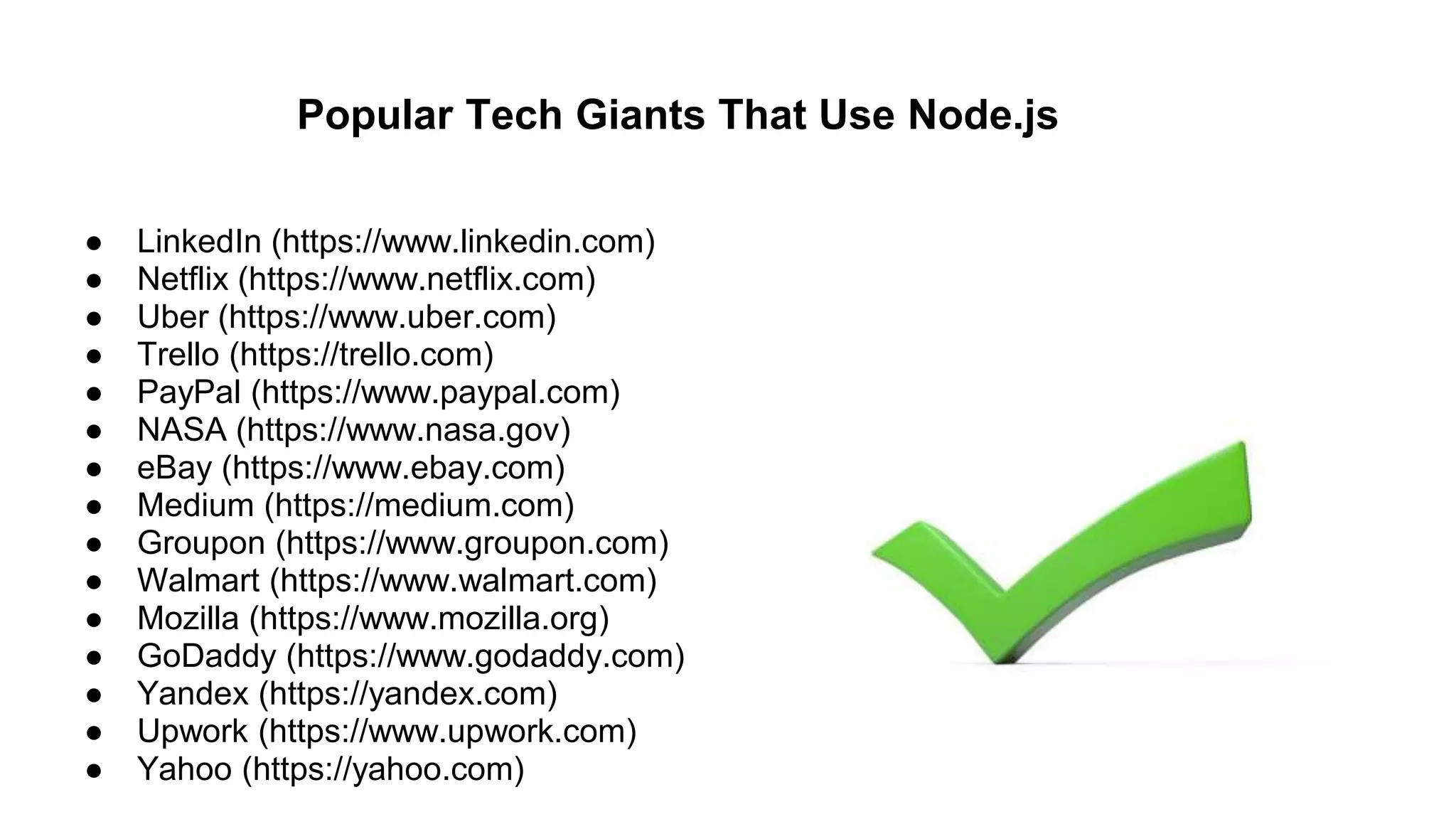 Popular Tech Giants That Use Node.js
● LinkedIn (https://www.linkedin.com)
● Netflix (https://www.netflix.com)
● Uber (https://www.uber.com)
● Trello (https://trello.com)
● PayPal (https://www.paypal.com)
● NASA (https://www.nasa.gov)
● eBay (https://www.ebay.com)
● Medium (https://medium.com)
● Groupon (https://www.groupon.com)
● Walmart (https://www.walmart.com)
● Mozilla (https://www.mozilla.org)
● GoDaddy (https://www.godaddy.com)
● Yandex (https://yandex.com)
● Upwork (https://www.upwork.com)
● Yahoo (https://yahoo.com)
 